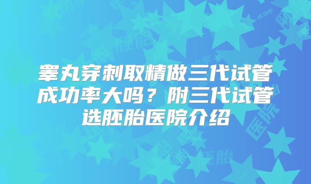 睾丸穿刺取精做三代试管成功率大吗？附三代试管选胚胎医院介绍