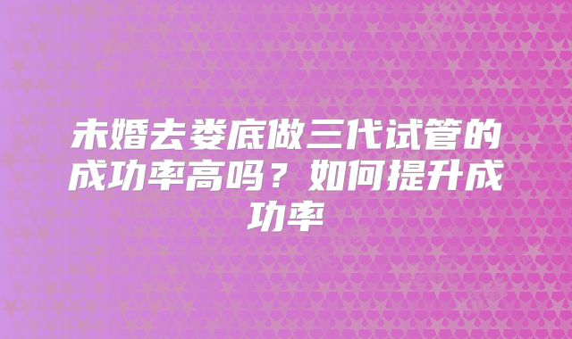 未婚去娄底做三代试管的成功率高吗?如何提升成功率
