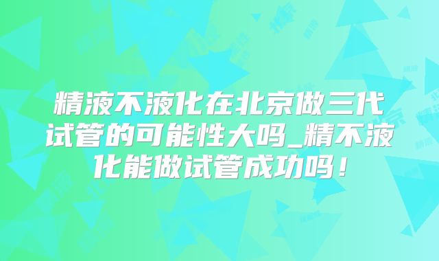 精液不液化在北京做三代试管的可能性大吗_精不液化能做试管成功吗！