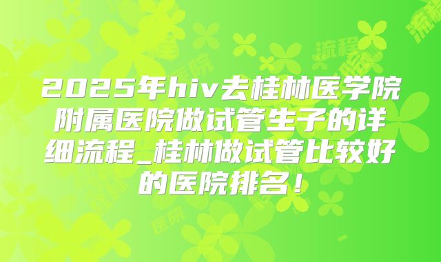2025年hiv去桂林医学院附属医院做试管生子的详细流程_桂林做试管比较好的医院排名！