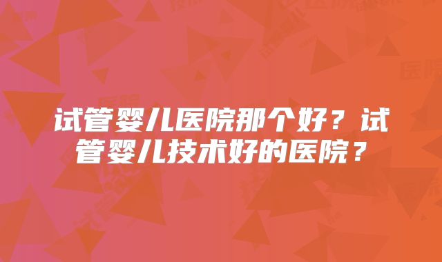 试管婴儿医院那个好?试管婴儿技术好的医院?