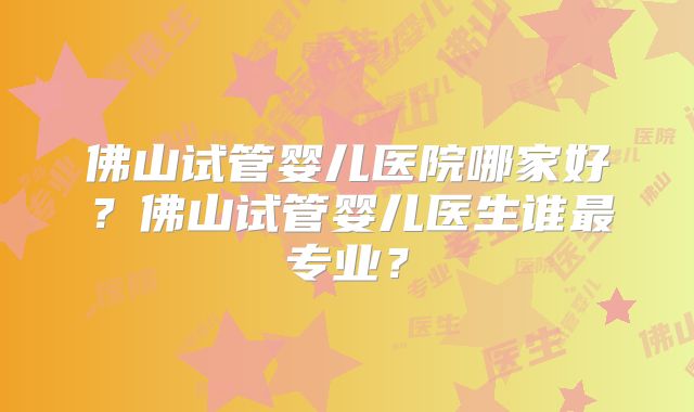 佛山试管婴儿医院哪家好?佛山试管婴儿医生谁最专业?