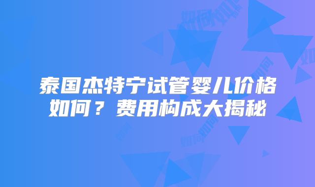 泰国杰特宁试管婴儿价格如何？费用构成大揭秘