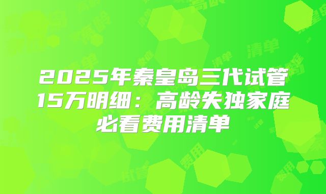 2025年秦皇岛三代试管15万明细：高龄失独家庭必看费用清单