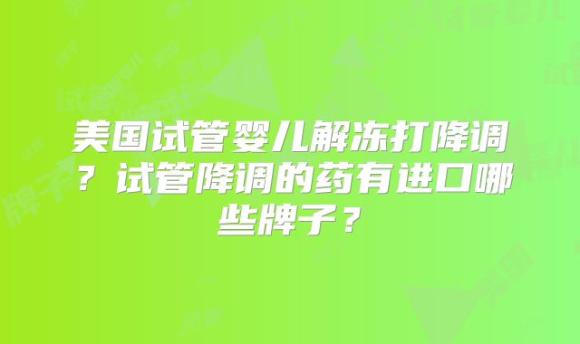 美国试管婴儿解冻打降调？试管降调的药有进口哪些牌子？