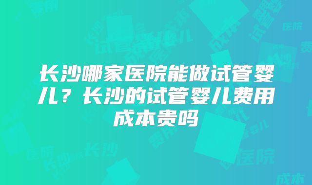 长沙哪家医院能做试管婴儿?长沙的试管婴儿费用成本贵吗