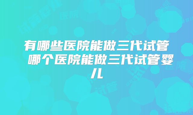 有哪些医院能做三代试管 哪个医院能做三代试管婴儿