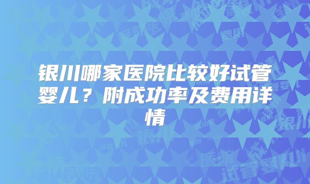 银川哪家医院比较好试管婴儿？附成功率及费用详情