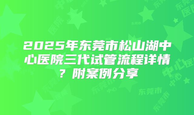 2025年东莞市松山湖中心医院三代试管流程详情?附案例分享