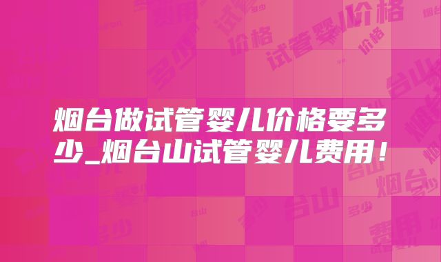 烟台做试管婴儿价格要多少_烟台山试管婴儿费用！