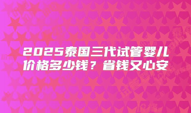 2025泰国三代试管婴儿价格多少钱？省钱又心安