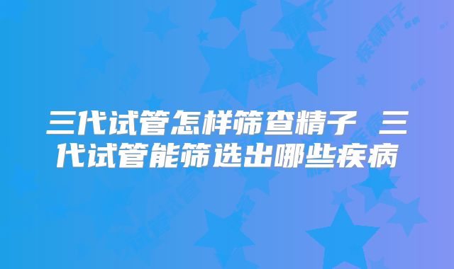 三代试管怎样筛查精子 三代试管能筛选出哪些疾病