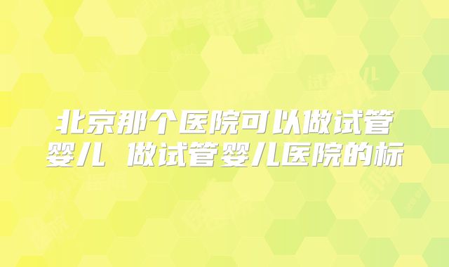 北京那个医院可以做试管婴儿 做试管婴儿医院的标