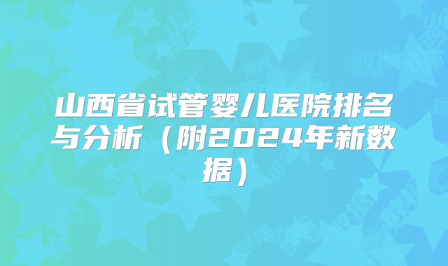 山西省试管婴儿医院排名与分析（附2024年新数据）