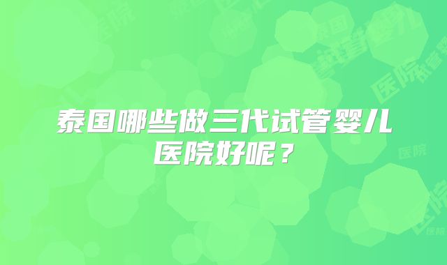 泰国哪些做三代试管婴儿医院好呢？