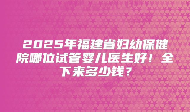 2025年福建省妇幼保健院哪位试管婴儿医生好！全下来多少钱？
