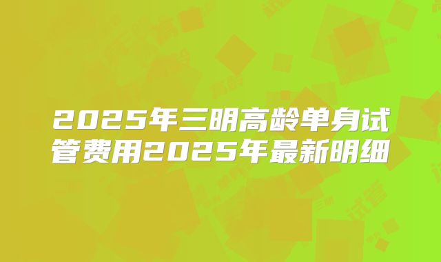 2025年三明高龄单身试管费用2025年最新明细