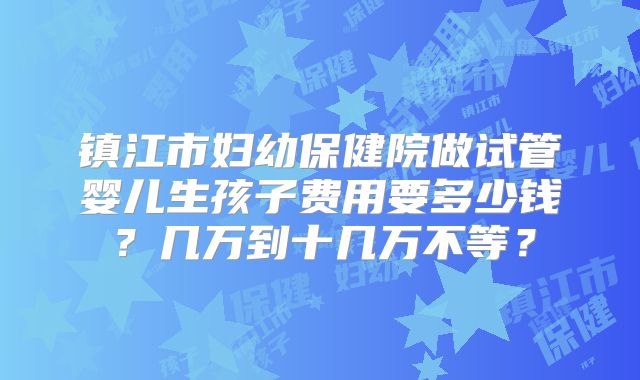 镇江市妇幼保健院做试管婴儿生孩子费用要多少钱？几万到十几万不等？