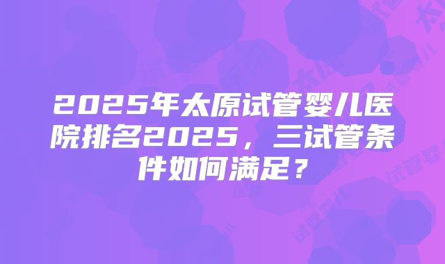 2025年太原试管婴儿医院排名2025，三试管条件如何满足？