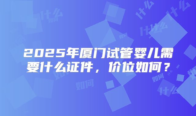 2025年厦门试管婴儿需要什么证件，价位如何？