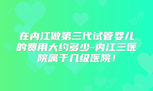 在内江做第三代试管婴儿的费用大约多少-内江三医院属于几级医院！