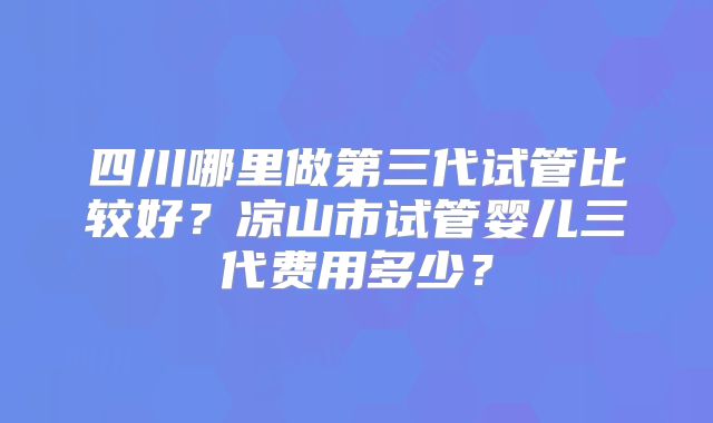 四川哪里做第三代试管比较好？凉山市试管婴儿三代费用多少？