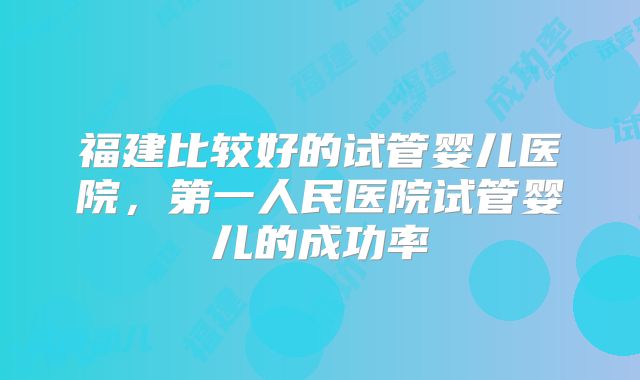 福建比较好的试管婴儿医院，第一人民医院试管婴儿的成功率