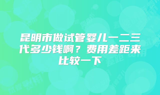 昆明市做试管婴儿一二三代多少钱啊?费用差距来比较一下