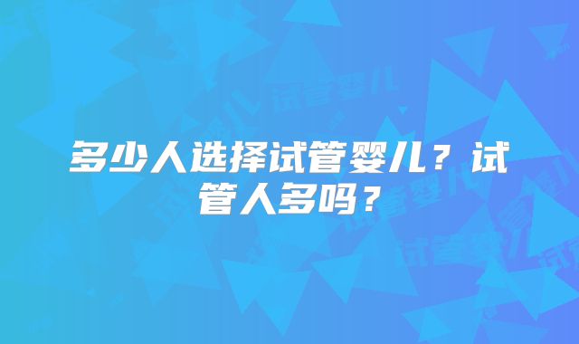 多少人选择试管婴儿？试管人多吗？