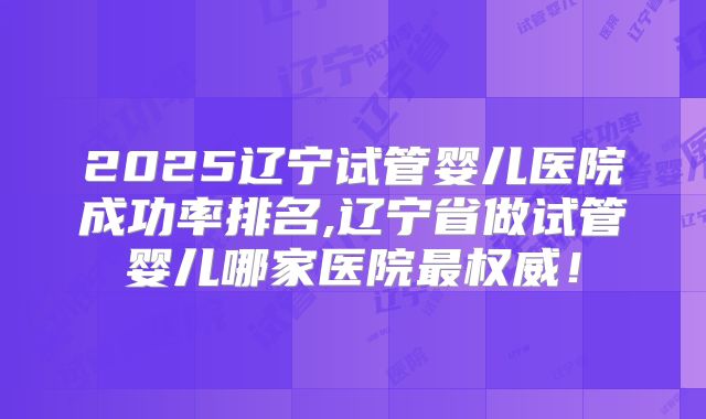 2025辽宁试管婴儿医院成功率排名,辽宁省做试管婴儿哪家医院最权威！