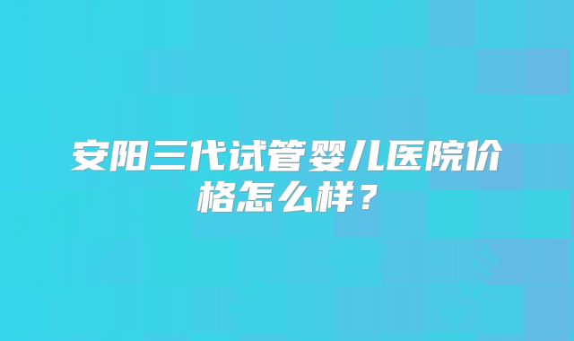 安阳三代试管婴儿医院价格怎么样？