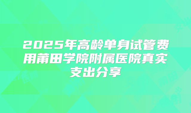 2025年高龄单身试管费用莆田学院附属医院真实支出分享