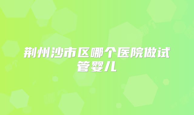 荆州沙市区哪个医院做试管婴儿