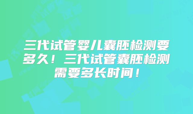 三代试管婴儿囊胚检测要多久！三代试管囊胚检测需要多长时间！