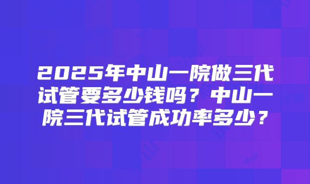 2025年中山一院做三代试管要多少钱吗？中山一院三代试管成功率多少？