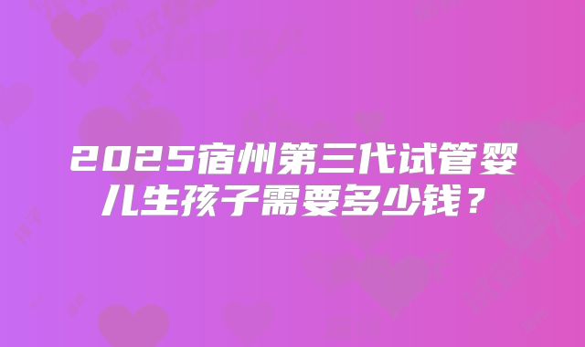 2025宿州第三代试管婴儿生孩子需要多少钱?