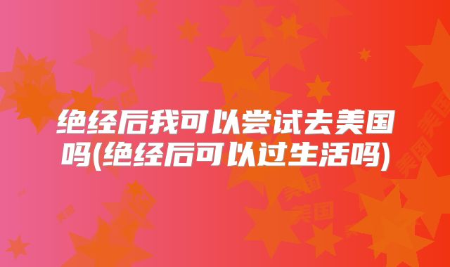 绝经后我可以尝试去美国吗(绝经后可以过生活吗)