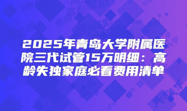 2025年青岛大学附属医院三代试管15万明细:高龄失独家庭必看费用清单