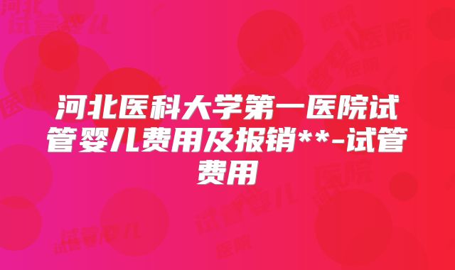 河北医科大学第一医院试管婴儿费用及报销**-试管费用