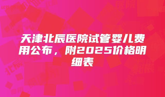 天津北辰医院试管婴儿费用公布，附2025价格明细表