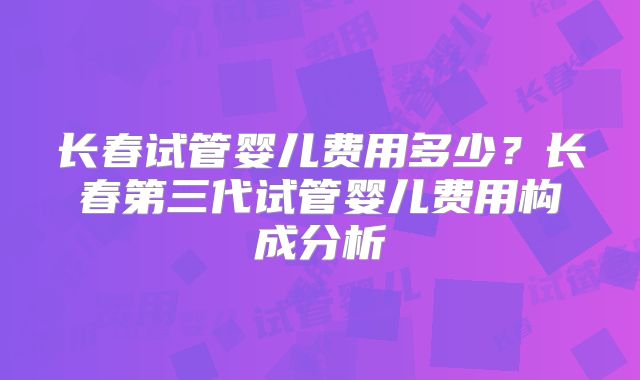 长春试管婴儿费用多少？长春第三代试管婴儿费用构成分析