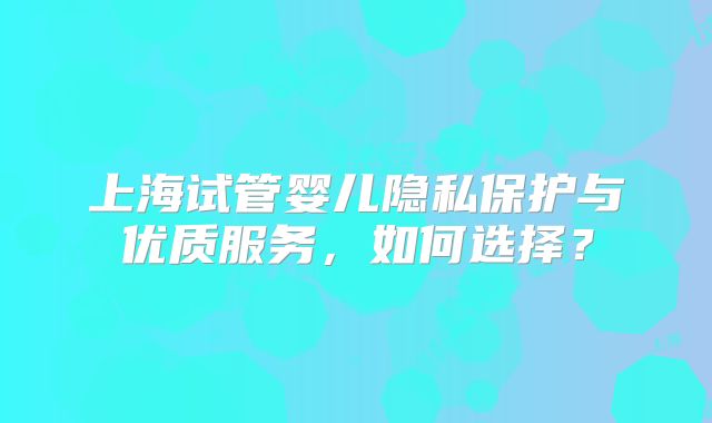 上海试管婴儿隐私保护与优质服务，如何选择？