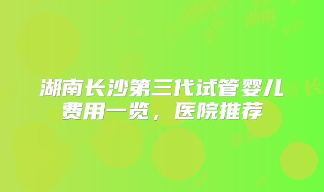 湖南长沙第三代试管婴儿费用一览，医院推荐