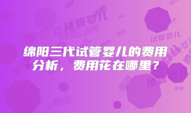 绵阳三代试管婴儿的费用分析，费用花在哪里？
