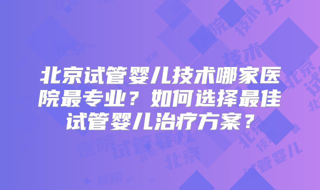 北京试管婴儿技术哪家医院最专业?如何选择最佳试管婴儿治疗方案?