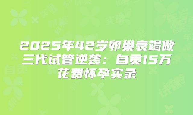 2025年42岁卵巢衰竭做三代试管逆袭：自贡15万花费怀孕实录