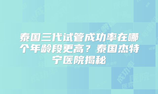 泰国三代试管成功率在哪个年龄段更高？泰国杰特宁医院揭秘