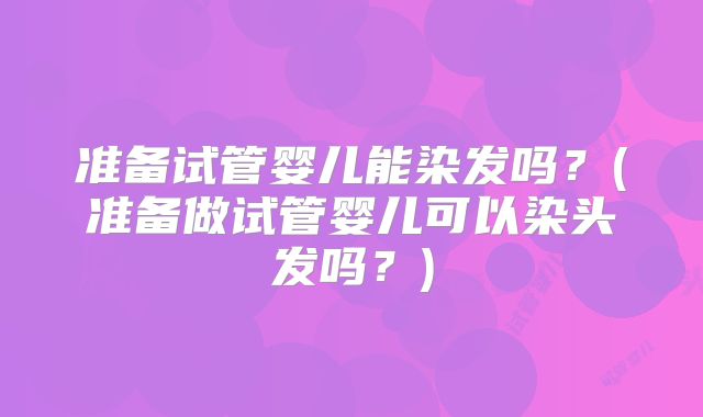 准备试管婴儿能染发吗？(准备做试管婴儿可以染头发吗？)
