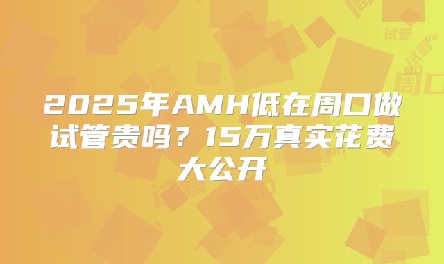 2025年AMH低在周口做试管贵吗？15万真实花费大公开