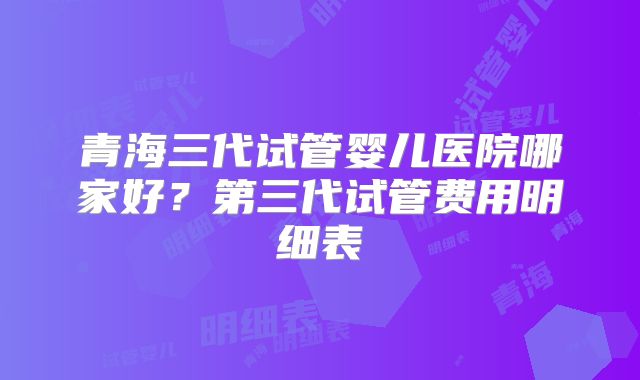 青海三代试管婴儿医院哪家好？第三代试管费用明细表